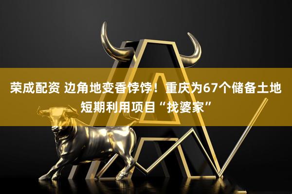 荣成配资 边角地变香饽饽！重庆为67个储备土地短期利用项目“找婆家”