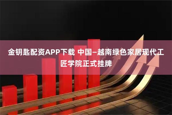 金钥匙配资APP下载 中国—越南绿色家居现代工匠学院正式挂牌