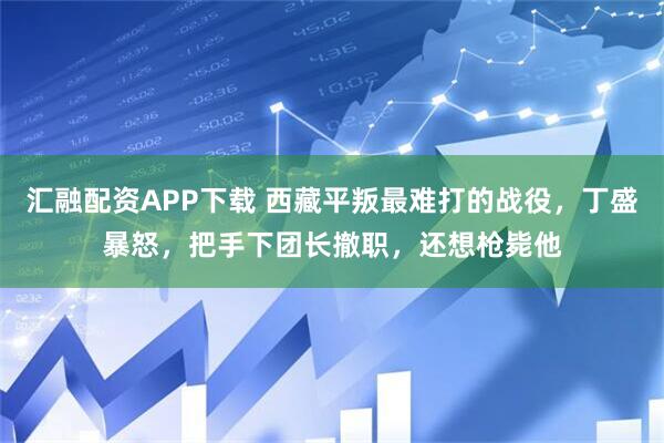 汇融配资APP下载 西藏平叛最难打的战役，丁盛暴怒，把手下团长撤职，还想枪毙他