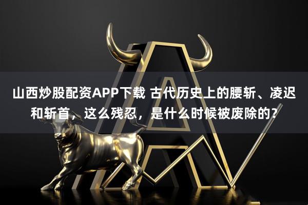 山西炒股配资APP下载 古代历史上的腰斩、凌迟和斩首，这么残忍，是什么时候被废除的？